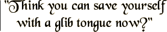 Think you can save yourself with a glib tongue now?