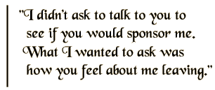 I didn't ask to talk to you to see if you would sponsor me. What I wanted to ask is how you feel about me leaving.